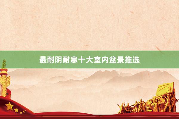 最耐阴耐寒十大室内盆景推选